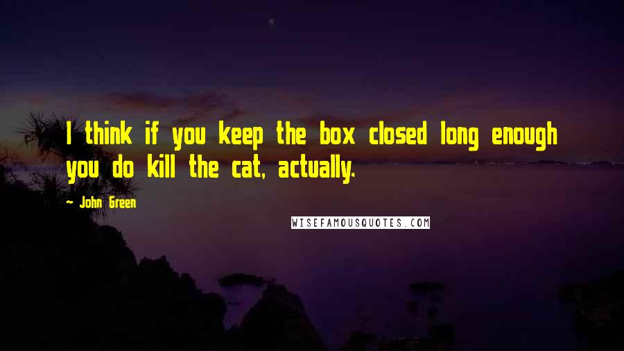 John Green Quotes: I think if you keep the box closed long enough you do kill the cat, actually.