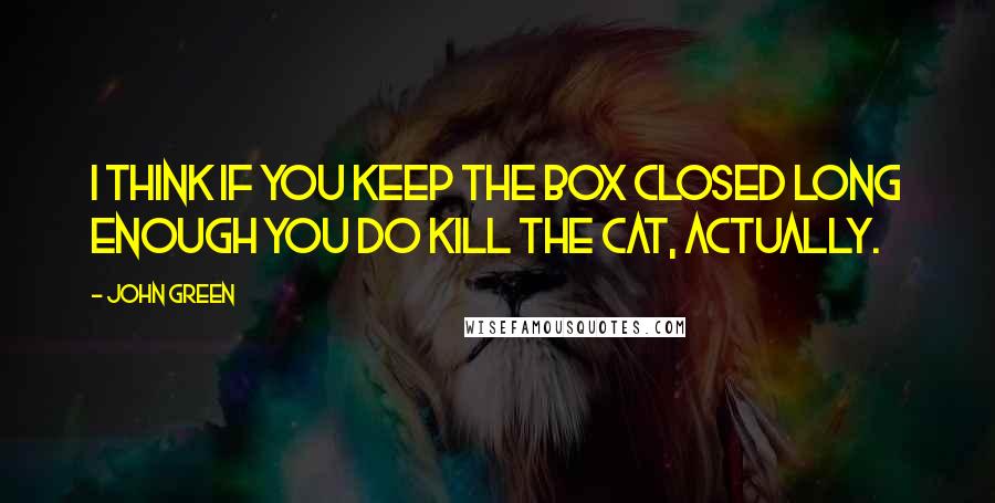 John Green Quotes: I think if you keep the box closed long enough you do kill the cat, actually.