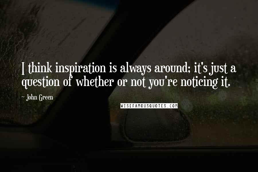 John Green Quotes: I think inspiration is always around; it's just a question of whether or not you're noticing it.