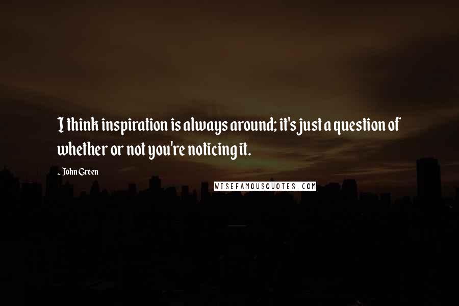 John Green Quotes: I think inspiration is always around; it's just a question of whether or not you're noticing it.