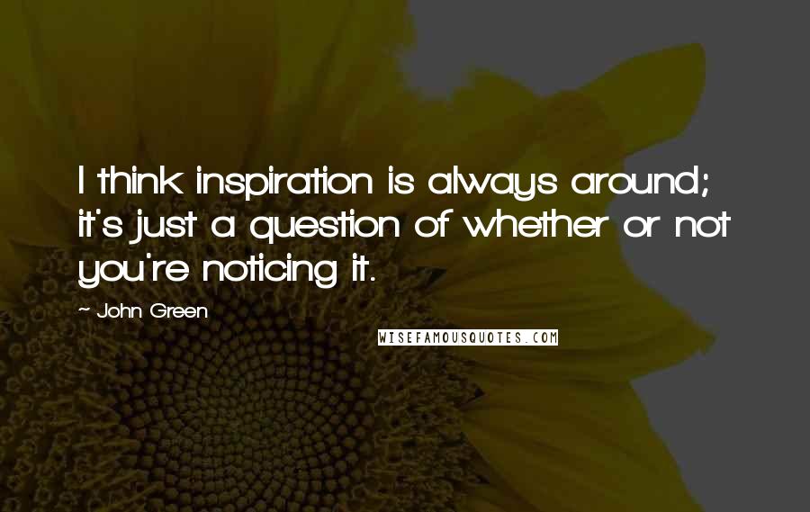 John Green Quotes: I think inspiration is always around; it's just a question of whether or not you're noticing it.