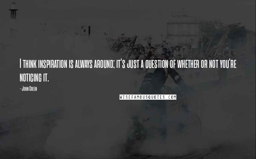 John Green Quotes: I think inspiration is always around; it's just a question of whether or not you're noticing it.