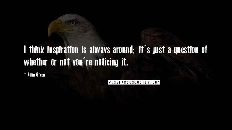 John Green Quotes: I think inspiration is always around; it's just a question of whether or not you're noticing it.