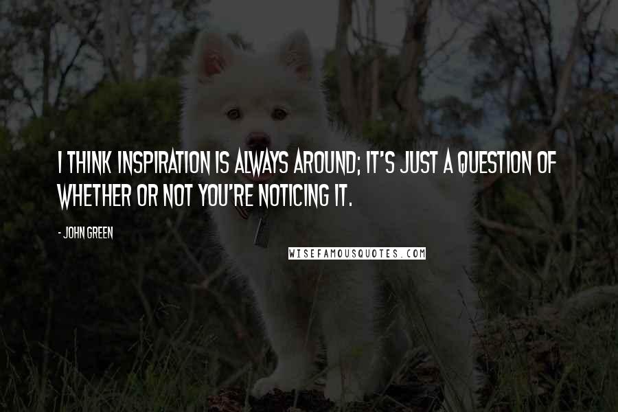 John Green Quotes: I think inspiration is always around; it's just a question of whether or not you're noticing it.