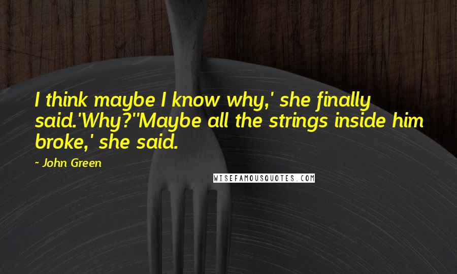 John Green Quotes: I think maybe I know why,' she finally said.'Why?''Maybe all the strings inside him broke,' she said.