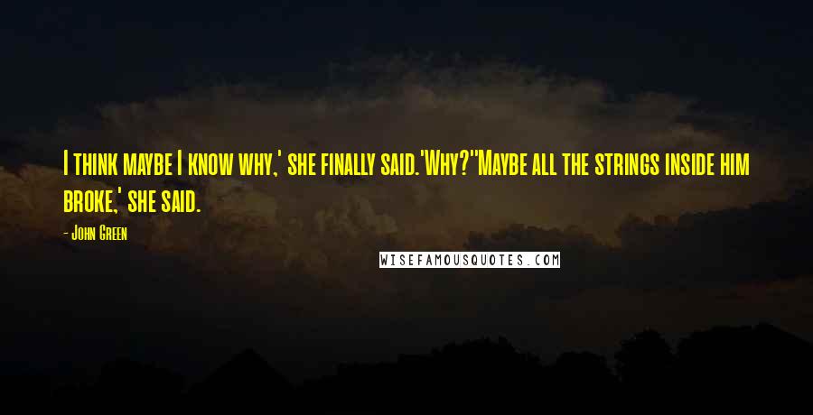 John Green Quotes: I think maybe I know why,' she finally said.'Why?''Maybe all the strings inside him broke,' she said.