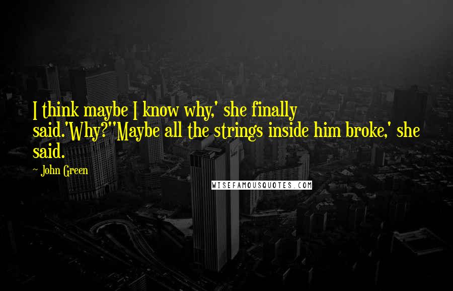 John Green Quotes: I think maybe I know why,' she finally said.'Why?''Maybe all the strings inside him broke,' she said.