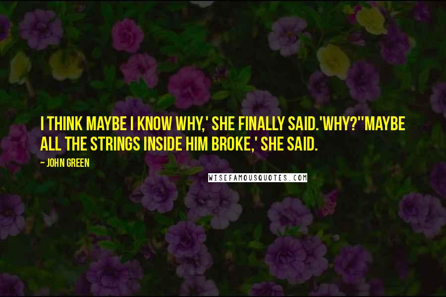 John Green Quotes: I think maybe I know why,' she finally said.'Why?''Maybe all the strings inside him broke,' she said.