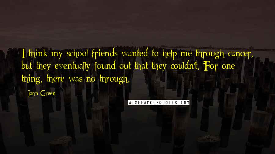 John Green Quotes: I think my school friends wanted to help me through cancer, but they eventually found out that they couldn't. For one thing, there was no through.