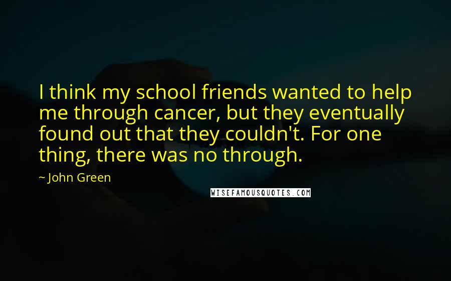 John Green Quotes: I think my school friends wanted to help me through cancer, but they eventually found out that they couldn't. For one thing, there was no through.