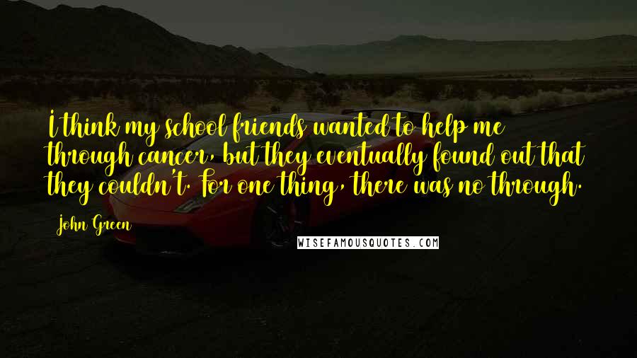 John Green Quotes: I think my school friends wanted to help me through cancer, but they eventually found out that they couldn't. For one thing, there was no through.