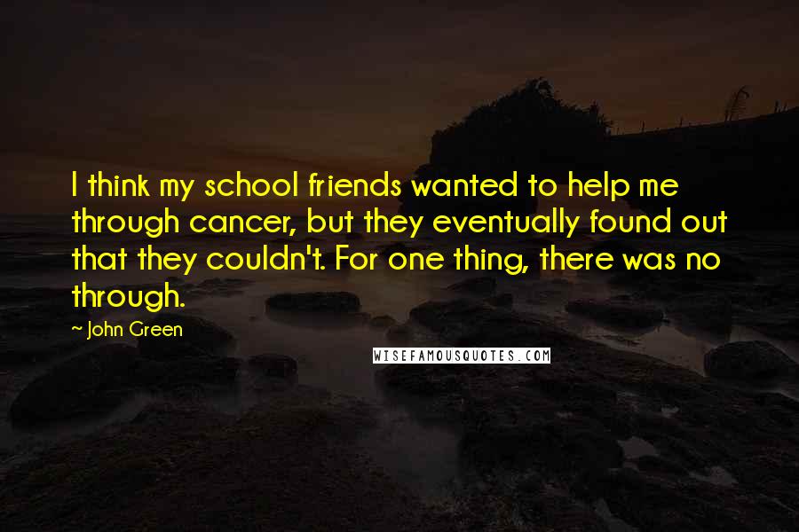 John Green Quotes: I think my school friends wanted to help me through cancer, but they eventually found out that they couldn't. For one thing, there was no through.