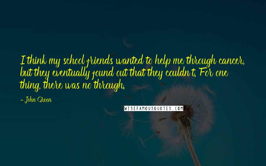 John Green Quotes: I think my school friends wanted to help me through cancer, but they eventually found out that they couldn't. For one thing, there was no through.