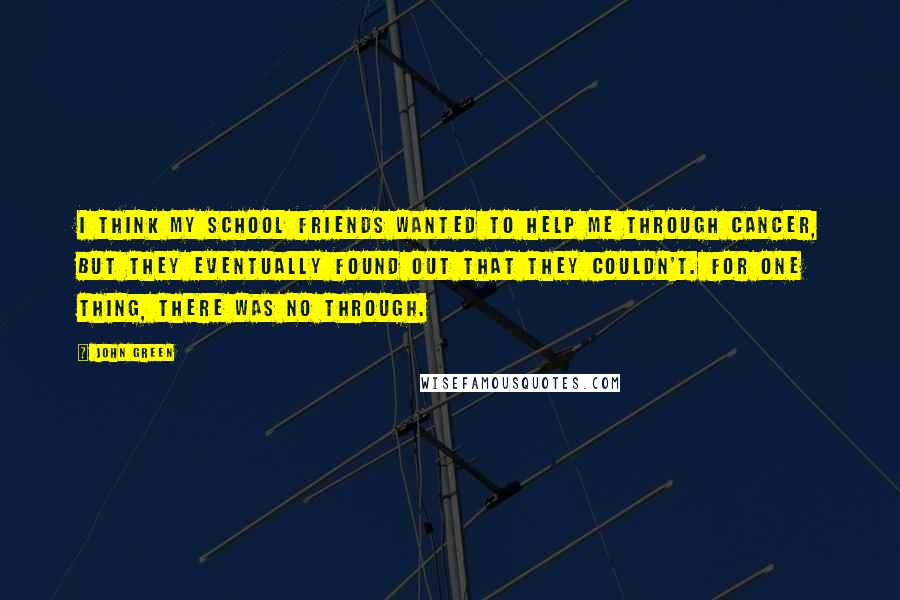 John Green Quotes: I think my school friends wanted to help me through cancer, but they eventually found out that they couldn't. For one thing, there was no through.