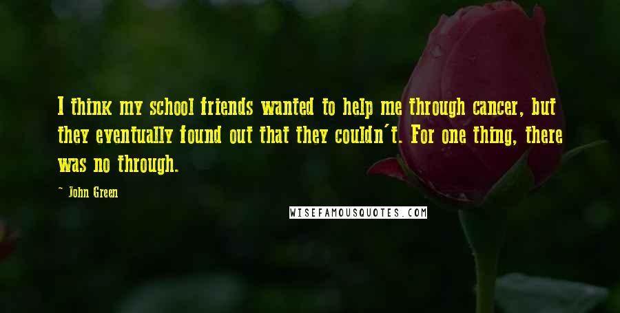 John Green Quotes: I think my school friends wanted to help me through cancer, but they eventually found out that they couldn't. For one thing, there was no through.