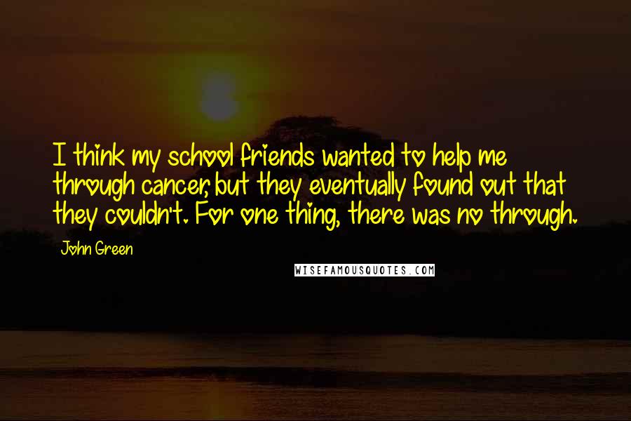 John Green Quotes: I think my school friends wanted to help me through cancer, but they eventually found out that they couldn't. For one thing, there was no through.