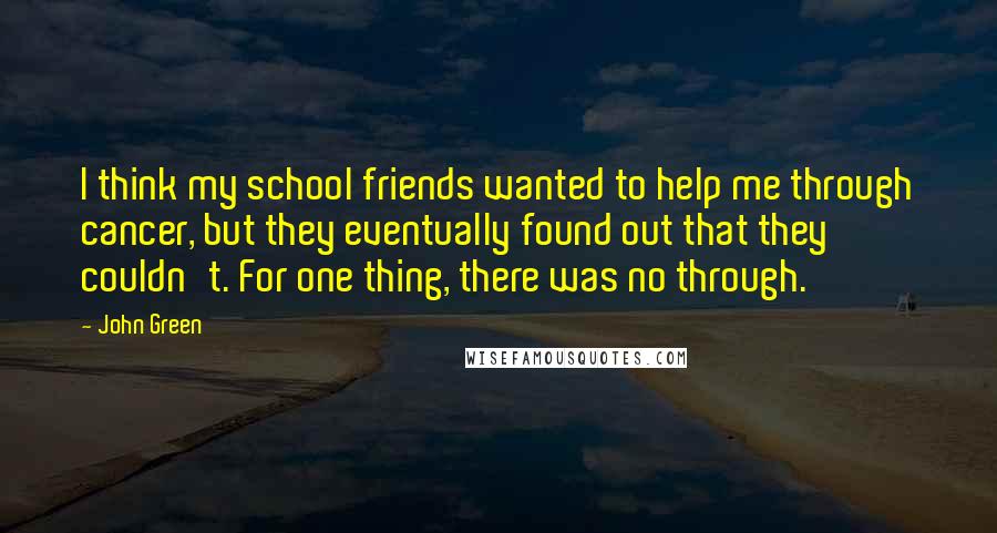 John Green Quotes: I think my school friends wanted to help me through cancer, but they eventually found out that they couldn't. For one thing, there was no through.