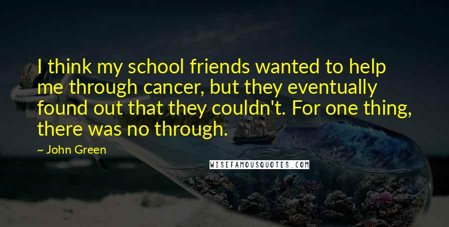 John Green Quotes: I think my school friends wanted to help me through cancer, but they eventually found out that they couldn't. For one thing, there was no through.
