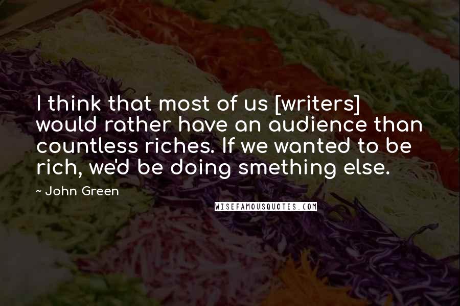 John Green Quotes: I think that most of us [writers] would rather have an audience than countless riches. If we wanted to be rich, we'd be doing smething else.