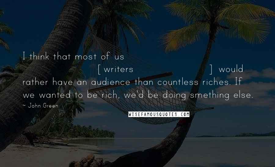 John Green Quotes: I think that most of us [writers] would rather have an audience than countless riches. If we wanted to be rich, we'd be doing smething else.