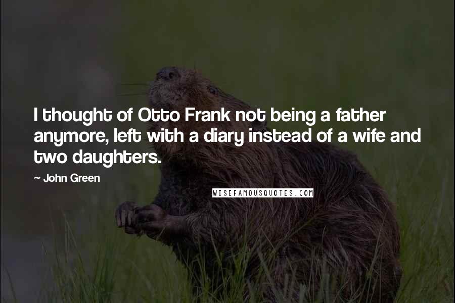 John Green Quotes: I thought of Otto Frank not being a father anymore, left with a diary instead of a wife and two daughters.