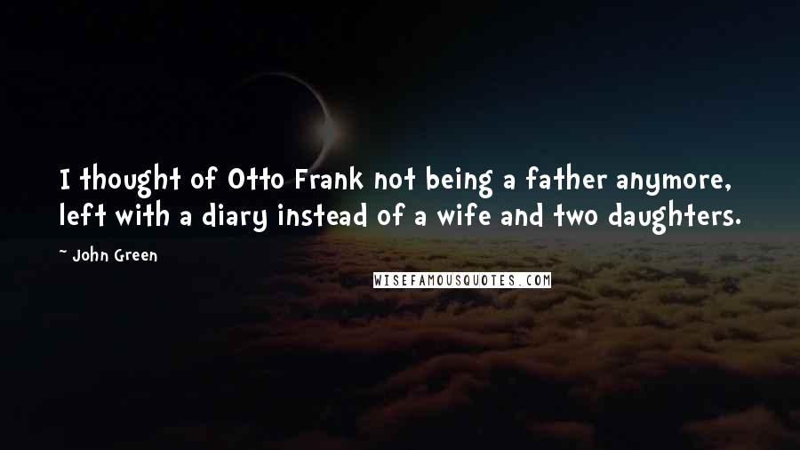 John Green Quotes: I thought of Otto Frank not being a father anymore, left with a diary instead of a wife and two daughters.