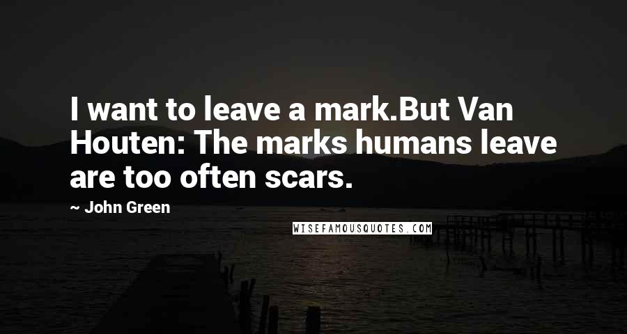 John Green Quotes: I want to leave a mark.But Van Houten: The marks humans leave are too often scars.