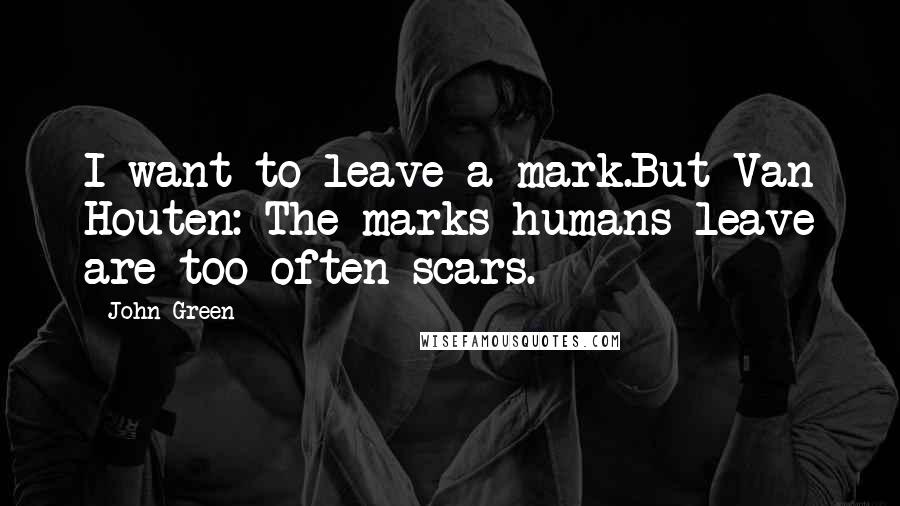 John Green Quotes: I want to leave a mark.But Van Houten: The marks humans leave are too often scars.