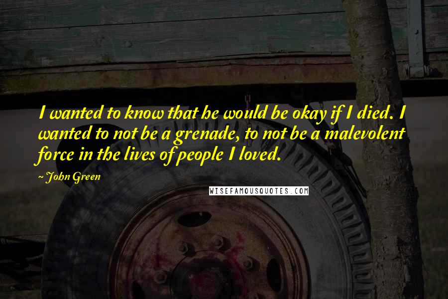 John Green Quotes: I wanted to know that he would be okay if I died. I wanted to not be a grenade, to not be a malevolent force in the lives of people I loved.