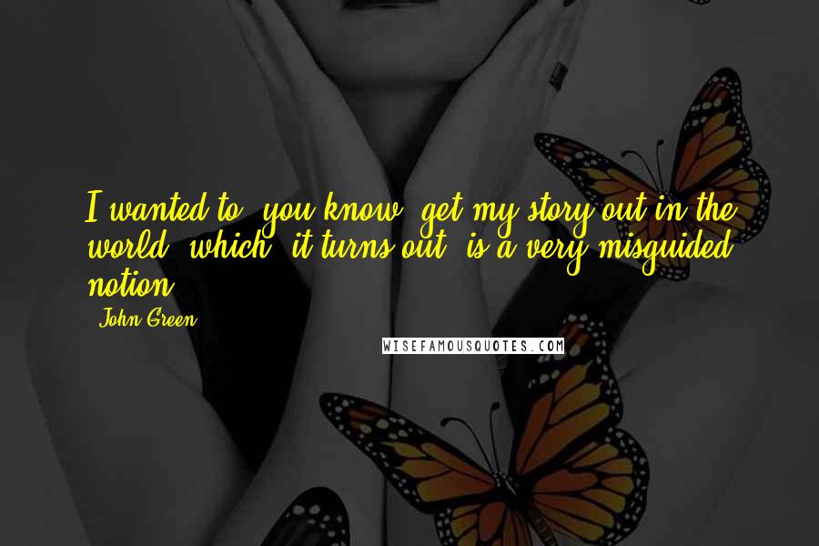 John Green Quotes: I wanted to, you know, get my story out in the world, which, it turns out, is a very misguided notion.