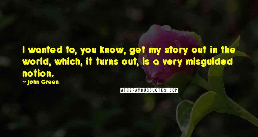 John Green Quotes: I wanted to, you know, get my story out in the world, which, it turns out, is a very misguided notion.