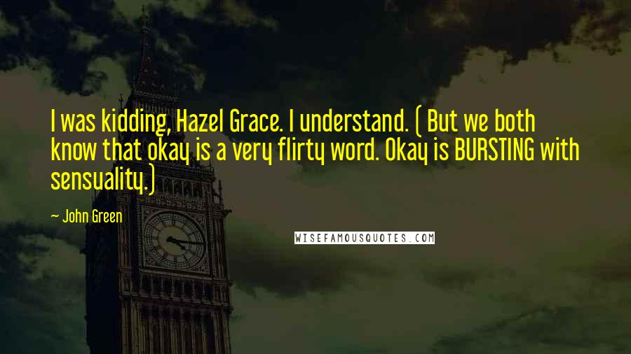 John Green Quotes: I was kidding, Hazel Grace. I understand. ( But we both know that okay is a very flirty word. Okay is BURSTING with sensuality.)