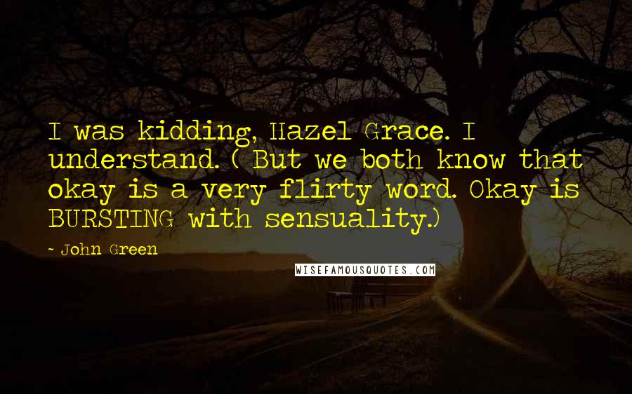 John Green Quotes: I was kidding, Hazel Grace. I understand. ( But we both know that okay is a very flirty word. Okay is BURSTING with sensuality.)