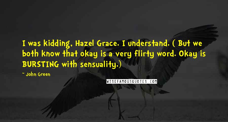 John Green Quotes: I was kidding, Hazel Grace. I understand. ( But we both know that okay is a very flirty word. Okay is BURSTING with sensuality.)