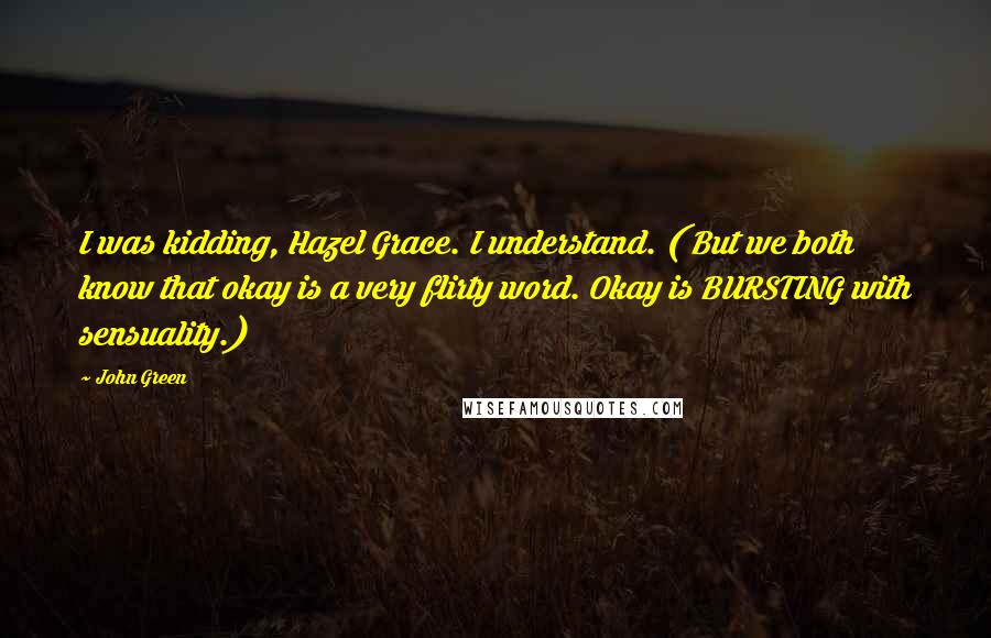 John Green Quotes: I was kidding, Hazel Grace. I understand. ( But we both know that okay is a very flirty word. Okay is BURSTING with sensuality.)