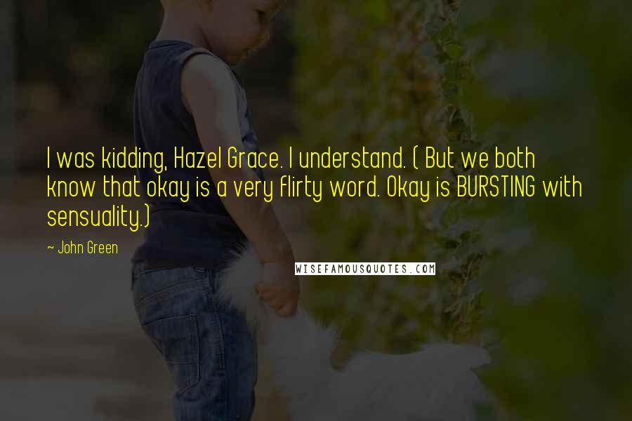 John Green Quotes: I was kidding, Hazel Grace. I understand. ( But we both know that okay is a very flirty word. Okay is BURSTING with sensuality.)