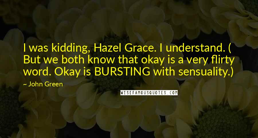 John Green Quotes: I was kidding, Hazel Grace. I understand. ( But we both know that okay is a very flirty word. Okay is BURSTING with sensuality.)