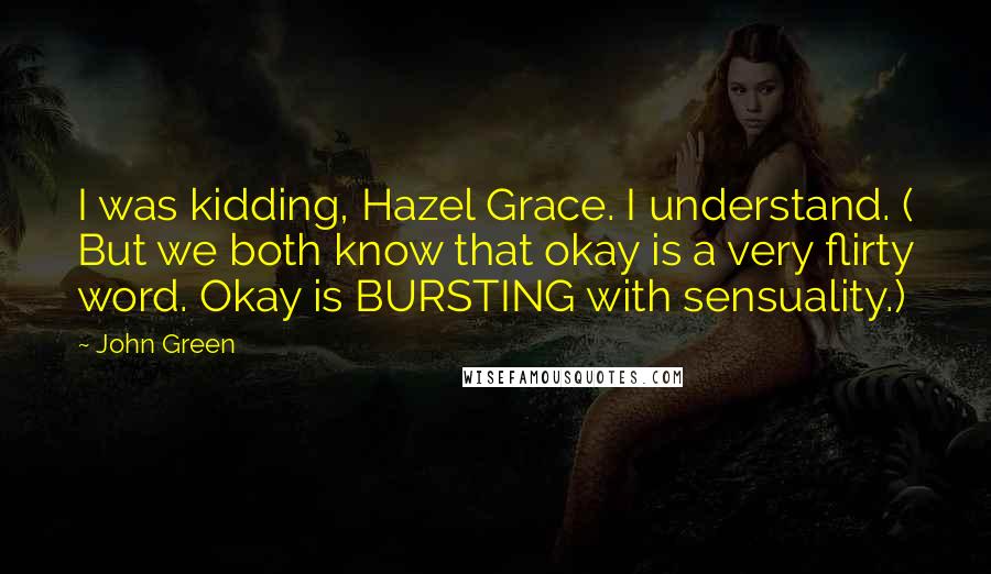 John Green Quotes: I was kidding, Hazel Grace. I understand. ( But we both know that okay is a very flirty word. Okay is BURSTING with sensuality.)