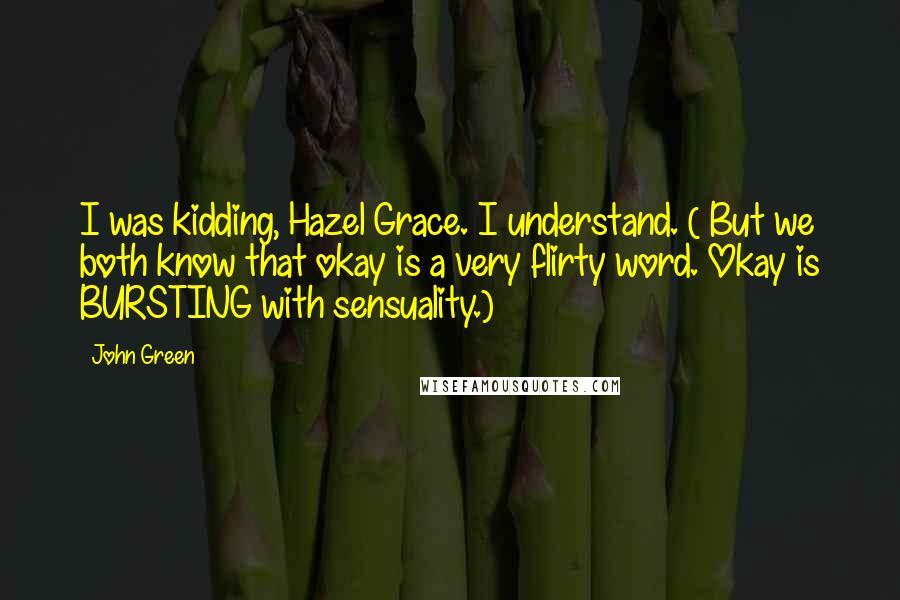 John Green Quotes: I was kidding, Hazel Grace. I understand. ( But we both know that okay is a very flirty word. Okay is BURSTING with sensuality.)