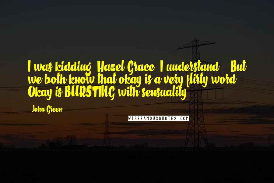 John Green Quotes: I was kidding, Hazel Grace. I understand. ( But we both know that okay is a very flirty word. Okay is BURSTING with sensuality.)