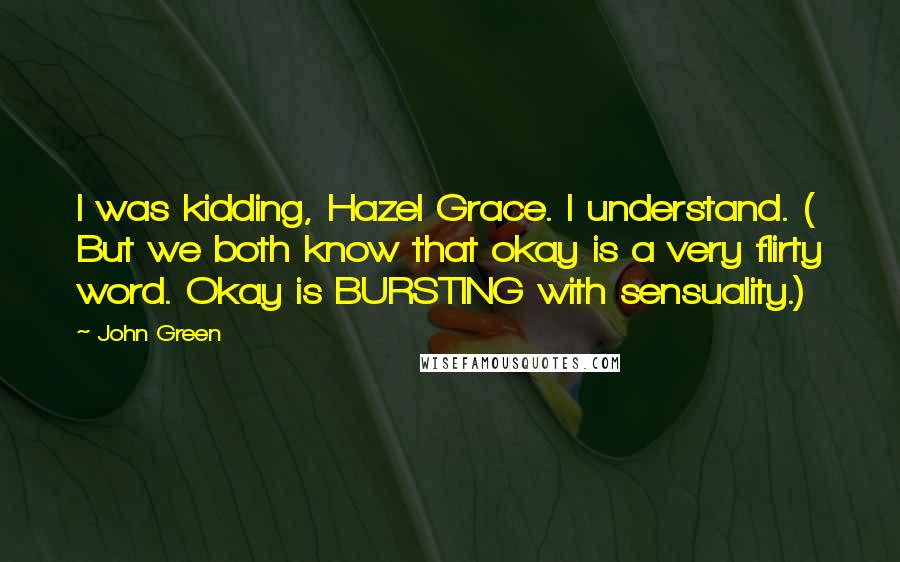 John Green Quotes: I was kidding, Hazel Grace. I understand. ( But we both know that okay is a very flirty word. Okay is BURSTING with sensuality.)