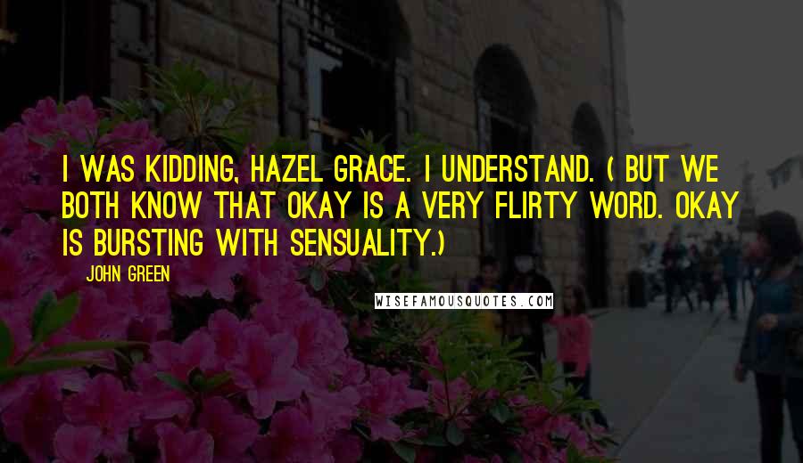 John Green Quotes: I was kidding, Hazel Grace. I understand. ( But we both know that okay is a very flirty word. Okay is BURSTING with sensuality.)