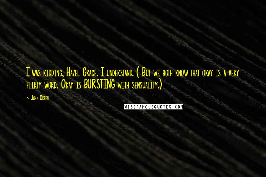 John Green Quotes: I was kidding, Hazel Grace. I understand. ( But we both know that okay is a very flirty word. Okay is BURSTING with sensuality.)