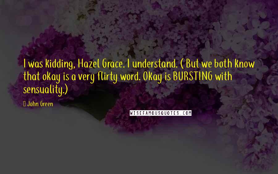 John Green Quotes: I was kidding, Hazel Grace. I understand. ( But we both know that okay is a very flirty word. Okay is BURSTING with sensuality.)