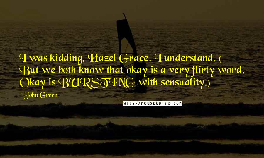 John Green Quotes: I was kidding, Hazel Grace. I understand. ( But we both know that okay is a very flirty word. Okay is BURSTING with sensuality.)