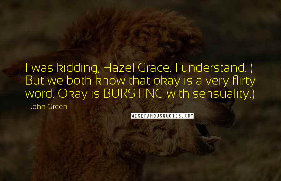 John Green Quotes: I was kidding, Hazel Grace. I understand. ( But we both know that okay is a very flirty word. Okay is BURSTING with sensuality.)