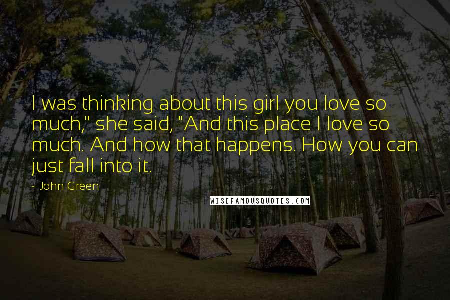 John Green Quotes: I was thinking about this girl you love so much," she said, "And this place I love so much. And how that happens. How you can just fall into it.