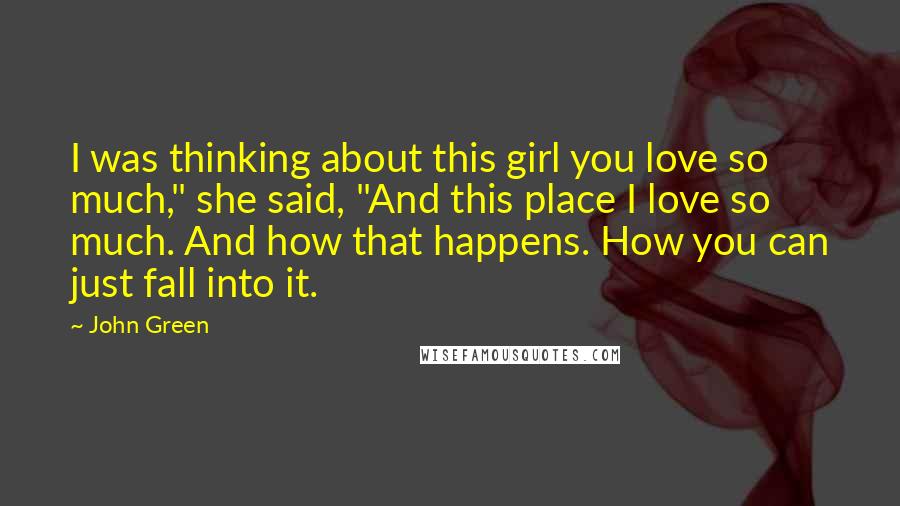 John Green Quotes: I was thinking about this girl you love so much," she said, "And this place I love so much. And how that happens. How you can just fall into it.