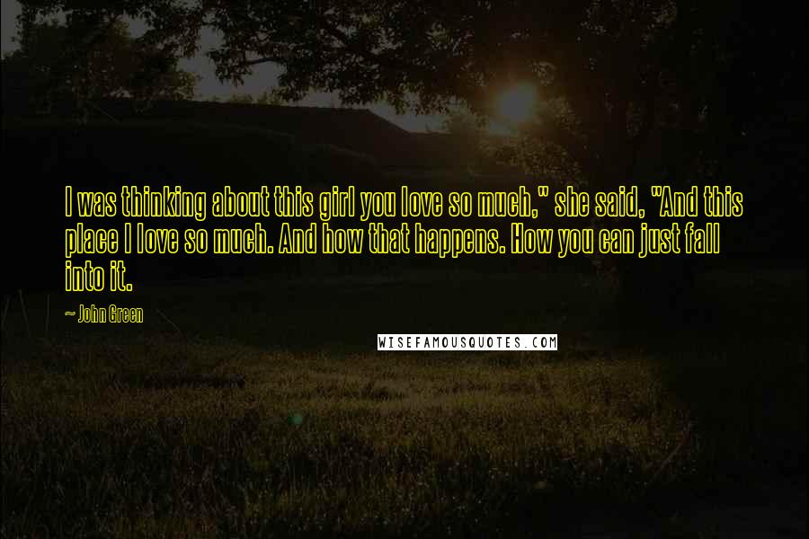 John Green Quotes: I was thinking about this girl you love so much," she said, "And this place I love so much. And how that happens. How you can just fall into it.