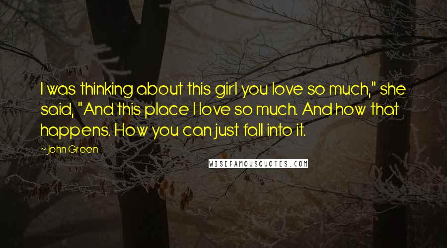 John Green Quotes: I was thinking about this girl you love so much," she said, "And this place I love so much. And how that happens. How you can just fall into it.